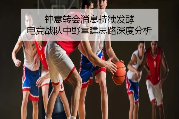 钟意转会消息持续发酵 电竞战队中野重建思路深度分析