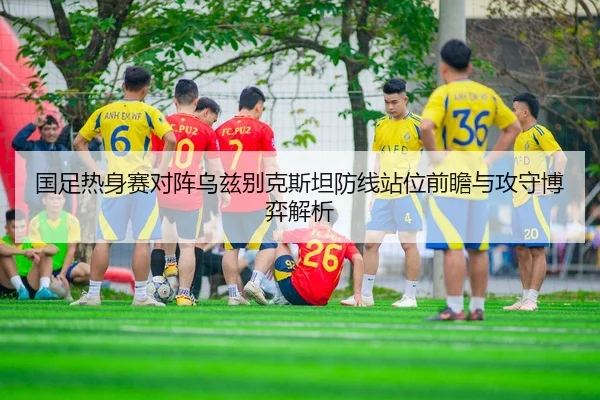 国足热身赛对阵乌兹别克斯坦防线站位前瞻与攻守博弈解析