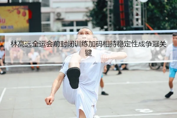 林高远全运会前封闭训练加码相持稳定性成争冠关键
