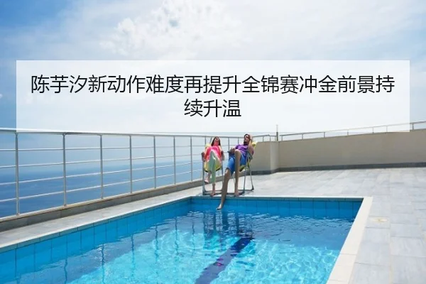 陈芋汐新动作难度再提升全锦赛冲金前景持续升温