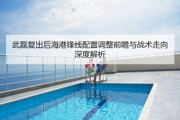 武磊复出后海港锋线配置调整前瞻与战术走向深度解析